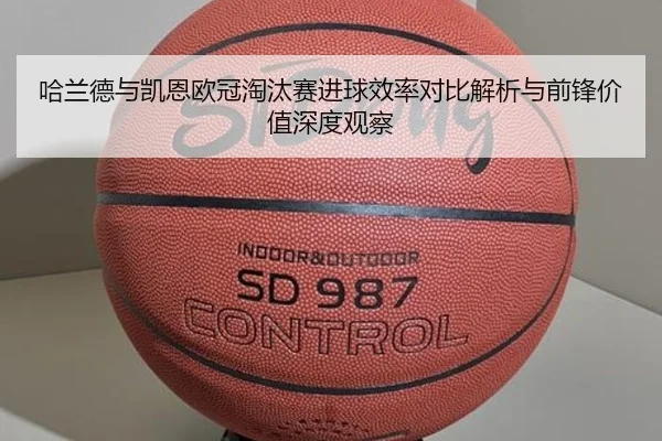 哈兰德与凯恩欧冠淘汰赛进球效率对比解析与前锋价值深度观察