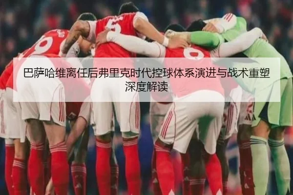 巴萨哈维离任后弗里克时代控球体系演进与战术重塑深度解读