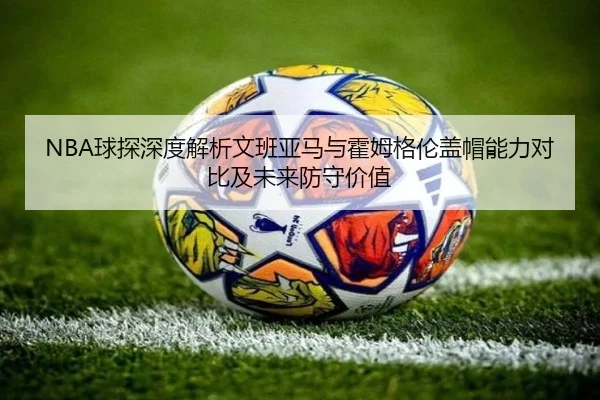 NBA球探深度解析文班亚马与霍姆格伦盖帽能力对比及未来防守价值