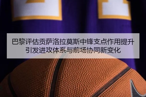 巴黎评估贡萨洛拉莫斯中锋支点作用提升引发进攻体系与前场协同新变化