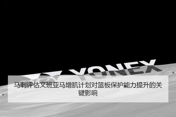 马刺评估文班亚马增肌计划对篮板保护能力提升的关键影响