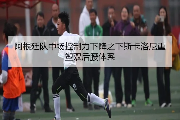 阿根廷队中场控制力下降之下斯卡洛尼重塑双后腰体系